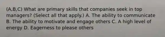 (A,B,C) What are primary skills that companies seek in top managers? (Select all that apply.) A. The ability to communicate B. The ability to motivate and engage others C. A high level of energy D. Eagerness to please others