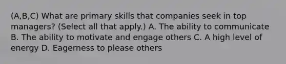 (A,B,C) What are primary skills that companies seek in top managers? (Select all that apply.) A. The ability to communicate B. The ability to motivate and engage others C. A high level of energy D. Eagerness to please others