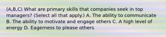 (A,B,C) What are primary skills that companies seek in top managers? (Select all that apply.) A. The ability to communicate B. The ability to motivate and engage others C. A high level of energy D. Eagerness to please others