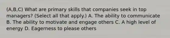 (A,B,C) What are primary skills that companies seek in top managers? (Select all that apply.) A. The ability to communicate B. The ability to motivate and engage others C. A high level of energy D. Eagerness to please others