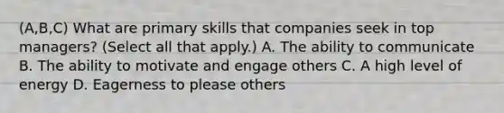 (A,B,C) What are primary skills that companies seek in top managers? (Select all that apply.) A. The ability to communicate B. The ability to motivate and engage others C. A high level of energy D. Eagerness to please others