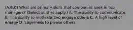 (A,B,C) What are primary skills that companies seek in top managers? (Select all that apply.) A. The ability to communicate B. The ability to motivate and engage others C. A high level of energy D. Eagerness to please others