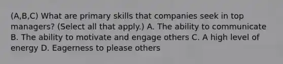 (A,B,C) What are primary skills that companies seek in top managers? (Select all that apply.) A. The ability to communicate B. The ability to motivate and engage others C. A high level of energy D. Eagerness to please others