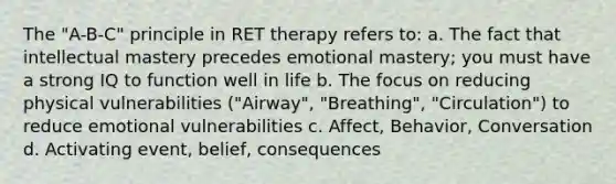 The "A-B-C" principle in RET therapy refers to: a. The fact that intellectual mastery precedes emotional mastery; you must have a strong IQ to function well in life b. The focus on reducing physical vulnerabilities ("Airway", "Breathing", "Circulation") to reduce emotional vulnerabilities c. Affect, Behavior, Conversation d. Activating event, belief, consequences