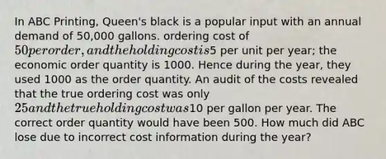 In ABC Printing, Queen's black is a popular input with an annual demand of 50,000 gallons. ordering cost of 50 per order, and the holding cost is5 per unit per year; the economic order quantity is 1000. Hence during the year, they used 1000 as the order quantity. An audit of the costs revealed that the true ordering cost was only 25 and the true holding cost was10 per gallon per year. The correct order quantity would have been 500. How much did ABC lose due to incorrect cost information during the year?