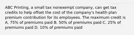 ABC Printing, a small tax nonexempt company, can get tax credits to help offset the cost of the company's health plan premium contribution for its employees. The maximum credit is A. 75% of premiums paid B. 50% of premiums paid C. 25% of premiums paid D. 10% of premiums paid