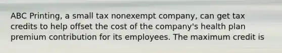 ABC Printing, a small tax nonexempt company, can get tax credits to help offset the cost of the company's health plan premium contribution for its employees. The maximum credit is