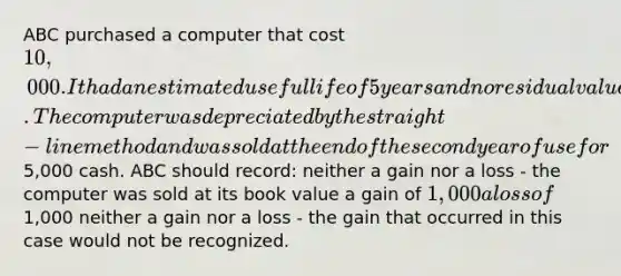 ABC purchased a computer that cost 10,000. It had an estimated useful life of 5 years and no residual value. The computer was depreciated by the straight-line method and was sold at the end of the second year of use for5,000 cash. ABC should record: neither a gain nor a loss - the computer was sold at its book value a gain of 1,000 a loss of1,000 neither a gain nor a loss - the gain that occurred in this case would not be recognized.