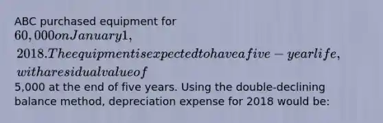 ABC purchased equipment for 60,000 on January 1, 2018. The equipment is expected to have a five-year life, with a residual value of5,000 at the end of five years. Using the double-declining balance method, depreciation expense for 2018 would be: