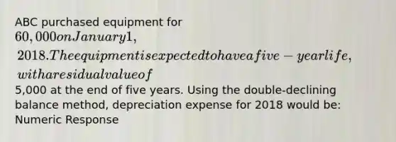 ABC purchased equipment for 60,000 on January 1, 2018. The equipment is expected to have a five-year life, with a residual value of5,000 at the end of five years. Using the double-declining balance method, depreciation expense for 2018 would be: Numeric Response