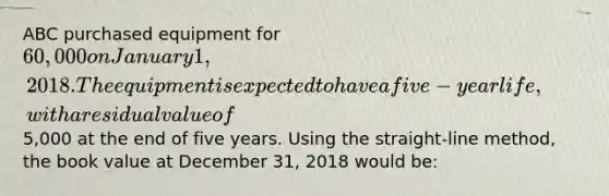 ABC purchased equipment for 60,000 on January 1, 2018. The equipment is expected to have a five-year life, with a residual value of5,000 at the end of five years. Using the straight-line method, the book value at December 31, 2018 would be: