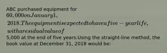 ABC purchased equipment for 60,000 on January 1, 2018. The equipment is expected to have a five-year life, with a residual value of5,000 at the end of five years.Using the straight-line method, the book value at December 31, 2018 would be: