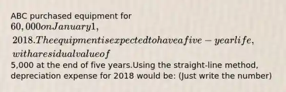 ABC purchased equipment for 60,000 on January 1, 2018. The equipment is expected to have a five-year life, with a residual value of5,000 at the end of five years.Using the straight-line method, depreciation expense for 2018 would be: (Just write the number)