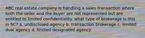 ABC real estate company is handling a sales transaction where both the seller and the buyer are not represented but are entitled to limited confidentiality. what type of brokerage is this in SC? a. undisclosed agency b. transaction brokerage c. limited dual agency d. limited designated agency