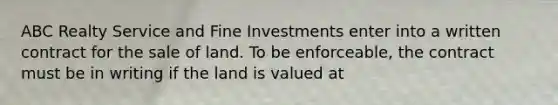 ABC Realty Service and Fine Investments enter into a written contract for the sale of land. To be enforceable, the contract must be in writing if the land is valued at