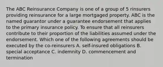 The ABC Reinsurance Company is one of a group of 5 rinsurers providing reinsurance for a large mortgaged property. ABC is the named guarantor under a guarantee endorsement that applies to the primary insurance policy. To ensure that all reinsurers contribute to their proportion of the liabilities assumed under the endorsement. Which one of the following agreements should be executed by the co-reinsurers A. self-insured obligations B. special acceptance C. indemnity D. commencement and termination