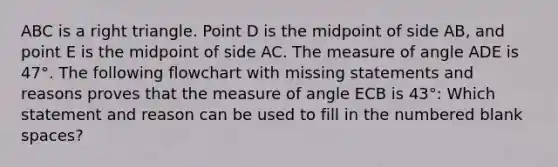 ABC is a <a href='https://www.questionai.com/knowledge/kT3VykV4Uo-right-triangle' class='anchor-knowledge'>right triangle</a>. Point D is the midpoint of side AB, and point E is the midpoint of side AC. The measure of angle ADE is 47°. The following flowchart with missing statements and reasons proves that the measure of angle ECB is 43°: Which statement and reason can be used to fill in the numbered blank spaces?