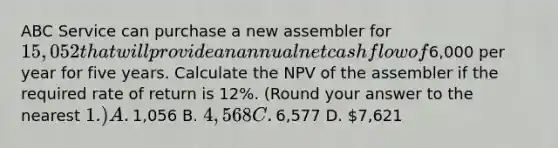 ABC Service can purchase a new assembler for​ 15,052 that will provide an annual net cash flow of​6,000 per year for five years. Calculate the NPV of the assembler if the required rate of return is​ 12%. (Round your answer to the nearest​ 1.) A. ​1,056 B. ​4,568 C. ​6,577 D. ​7,621