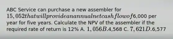 ABC Service can purchase a new assembler for 15,052 that will provide an annual net cash flow of6,000 per year for five years. Calculate the NPV of the assembler if the required rate of return is 12% A. 1,056 B.4,568 C. 7,621 D.6,577