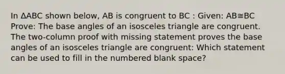 In ΔABC shown below, AB is congruent to BC : Given: AB≅BC Prove: The base angles of an <a href='https://www.questionai.com/knowledge/k6D5AclxbL-isosceles-triangle' class='anchor-knowledge'>isosceles triangle</a> are congruent. The two-column proof with missing statement proves the base angles of an isosceles triangle are congruent: Which statement can be used to fill in the numbered blank space?