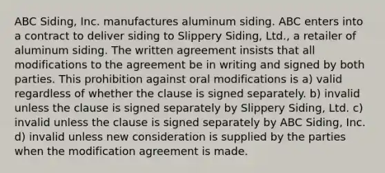 ABC Siding, Inc. manufactures aluminum siding. ABC enters into a contract to deliver siding to Slippery Siding, Ltd., a retailer of aluminum siding. The written agreement insists that all modifications to the agreement be in writing and signed by both parties. This prohibition against oral modifications is a) valid regardless of whether the clause is signed separately. b) invalid unless the clause is signed separately by Slippery Siding, Ltd. c) invalid unless the clause is signed separately by ABC Siding, Inc. d) invalid unless new consideration is supplied by the parties when the modification agreement is made.