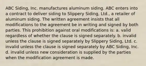 ABC Siding, Inc. manufactures aluminum siding. ABC enters into a contract to deliver siding to Slippery Siding, Ltd., a retailer of aluminum siding. The written agreement insists that all modifications to the agreement be in writing and signed by both parties. This prohibition against oral modifications is: a. valid regardless of whether the clause is signed separately. b. invalid unless the clause is signed separately by Slippery Siding, Ltd. c. invalid unless the clause is signed separately by ABC Siding, Inc. d. invalid unless new consideration is supplied by the parties when the modification agreement is made.