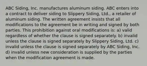 ABC Siding, Inc. manufactures aluminum siding. ABC enters into a contract to deliver siding to Slippery Siding, Ltd., a retailer of aluminum siding. The written agreement insists that all modifications to the agreement be in writing and signed by both parties. This prohibition against oral modifications is: a) valid regardless of whether the clause is signed separately. b) invalid unless the clause is signed separately by Slippery Siding, Ltd. c) invalid unless the clause is signed separately by ABC Siding, Inc. d) invalid unless new consideration is supplied by the parties when the modification agreement is made.