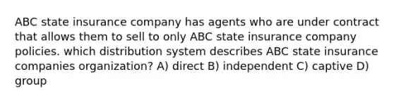 ABC state insurance company has agents who are under contract that allows them to sell to only ABC state insurance company policies. which distribution system describes ABC state insurance companies organization? A) direct B) independent C) captive D) group