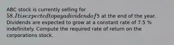 ABC stock is currently selling for 58. It is expected to pay a dividend of5 at the end of the year. Dividends are expected to grow at a constant rate of 7.5 % indefinitely. Compute the required rate of return on the corporations stock.