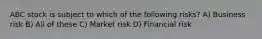 ABC stock is subject to which of the following risks? A) Business risk B) All of these C) Market risk D) Financial risk