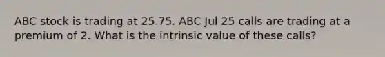 ABC stock is trading at 25.75. ABC Jul 25 calls are trading at a premium of 2. What is the intrinsic value of these calls?