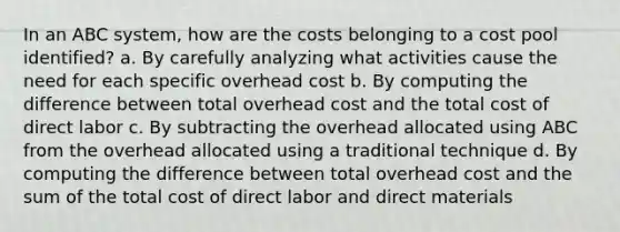 In an ABC system, how are the costs belonging to a cost pool identified? a. By carefully analyzing what activities cause the need for each specific overhead cost b. By computing the difference between total overhead cost and the total cost of direct labor c. By subtracting the overhead allocated using ABC from the overhead allocated using a traditional technique d. By computing the difference between total overhead cost and the sum of the total cost of direct labor and direct materials