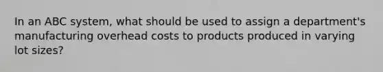 In an ABC system, what should be used to assign a department's manufacturing overhead costs to products produced in varying lot sizes?