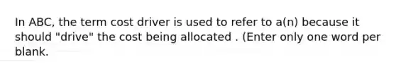 In ABC, the term cost driver is used to refer to a(n) because it should "drive" the cost being allocated . (Enter only one word per blank.