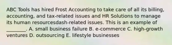 ABC Tools has hired Frost Accounting to take care of all its​ billing, accounting, and​ tax-related issues and HR Solutions to manage its human resourcesdash-related issues. This is an example of​ ________. A. small business failure B. ​e-commerce C. ​high-growth ventures D. outsourcing E. lifestyle businesses