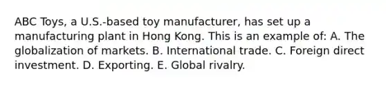 ABC Toys, a U.S.-based toy manufacturer, has set up a manufacturing plant in Hong Kong. This is an example of: A. The globalization of markets. B. International trade. C. Foreign direct investment. D. Exporting. E. Global rivalry.