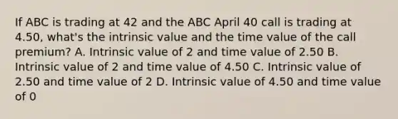 If ABC is trading at 42 and the ABC April 40 call is trading at 4.50, what's the intrinsic value and the time value of the call premium? A. Intrinsic value of 2 and time value of 2.50 B. Intrinsic value of 2 and time value of 4.50 C. Intrinsic value of 2.50 and time value of 2 D. Intrinsic value of 4.50 and time value of 0