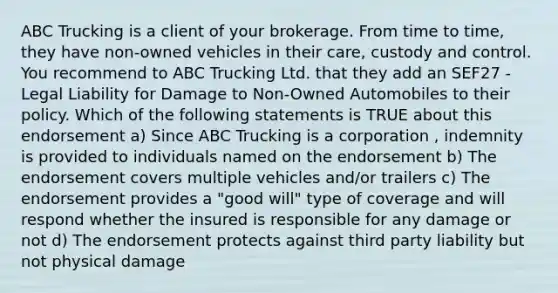 ABC Trucking is a client of your brokerage. From time to time, they have non-owned vehicles in their care, custody and control. You recommend to ABC Trucking Ltd. that they add an SEF27 - Legal Liability for Damage to Non-Owned Automobiles to their policy. Which of the following statements is TRUE about this endorsement a) Since ABC Trucking is a corporation , indemnity is provided to individuals named on the endorsement b) The endorsement covers multiple vehicles and/or trailers c) The endorsement provides a "good will" type of coverage and will respond whether the insured is responsible for any damage or not d) The endorsement protects against third party liability but not physical damage