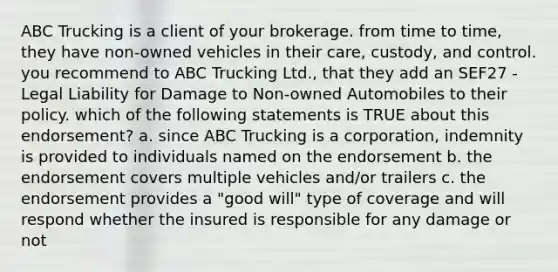 ABC Trucking is a client of your brokerage. from time to time, they have non-owned vehicles in their care, custody, and control. you recommend to ABC Trucking Ltd., that they add an SEF27 - Legal Liability for Damage to Non-owned Automobiles to their policy. which of the following statements is TRUE about this endorsement? a. since ABC Trucking is a corporation, indemnity is provided to individuals named on the endorsement b. the endorsement covers multiple vehicles and/or trailers c. the endorsement provides a "good will" type of coverage and will respond whether the insured is responsible for any damage or not