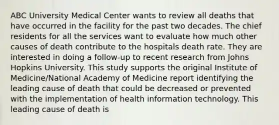 ABC University Medical Center wants to review all deaths that have occurred in the facility for the past two decades. The chief residents for all the services want to evaluate how much other causes of death contribute to the hospitals death rate. They are interested in doing a follow-up to recent research from Johns Hopkins University. This study supports the original Institute of Medicine/National Academy of Medicine report identifying the leading cause of death that could be decreased or prevented with the implementation of health information technology. This leading cause of death is