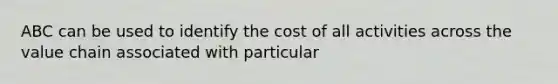 ABC can be used to identify the cost of all activities across the value chain associated with particular