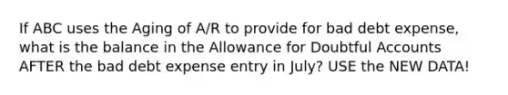 If ABC uses the Aging of A/R to provide for bad debt expense, what is the balance in the Allowance for Doubtful Accounts AFTER the bad debt expense entry in July? USE the NEW DATA!