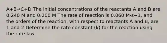 A+B→C+D The initial concentrations of the reactants A and B are 0.240 M and 0.200 M The rate of reaction is 0.060 M⋅s−1, and the orders of the reaction, with respect to reactants A and B, are 1 and 2 Determine the rate constant (k) for the reaction using the rate law.