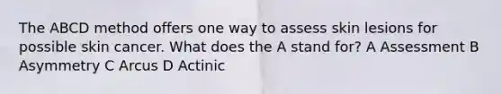 The ABCD method offers one way to assess skin lesions for possible skin cancer. What does the A stand for? A Assessment B Asymmetry C Arcus D Actinic