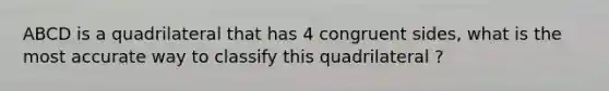 ABCD is a quadrilateral that has 4 congruent sides, what is the most accurate way to classify this quadrilateral ?