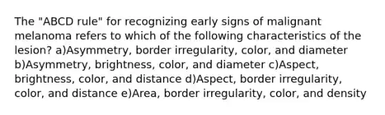 The "ABCD rule" for recognizing early signs of malignant melanoma refers to which of the following characteristics of the lesion? a)Asymmetry, border irregularity, color, and diameter b)Asymmetry, brightness, color, and diameter c)Aspect, brightness, color, and distance d)Aspect, border irregularity, color, and distance e)Area, border irregularity, color, and density