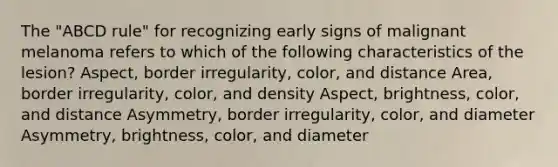 The "ABCD rule" for recognizing early signs of malignant melanoma refers to which of the following characteristics of the lesion? Aspect, border irregularity, color, and distance Area, border irregularity, color, and density Aspect, brightness, color, and distance Asymmetry, border irregularity, color, and diameter Asymmetry, brightness, color, and diameter