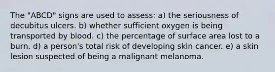 The "ABCD" signs are used to assess: a) the seriousness of decubitus ulcers. b) whether sufficient oxygen is being transported by blood. c) the percentage of surface area lost to a burn. d) a person's total risk of developing skin cancer. e) a skin lesion suspected of being a malignant melanoma.