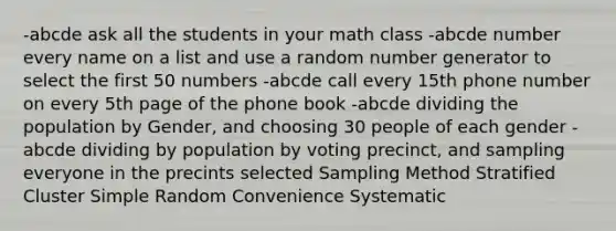 -abcde ask all the students in your math class -abcde number every name on a list and use a random number generator to select the first 50 numbers -abcde call every 15th phone number on every 5th page of the phone book -abcde dividing the population by Gender, and choosing 30 people of each gender -abcde dividing by population by voting precinct, and sampling everyone in the precints selected Sampling Method Stratified Cluster Simple Random Convenience Systematic