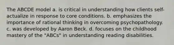 The ABCDE model a. is critical in understanding how clients self-actualize in response to core conditions. b. emphasizes the importance of rational thinking in overcoming psychopathology. c. was developed by Aaron Beck. d. focuses on the childhood mastery of the "ABCs" in understanding reading disabilities.